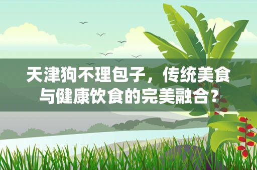 天津狗不理包子，传统美食与健康饮食的完美融合？