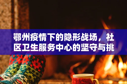 鄂州疫情下的隐形战场，社区卫生服务中心的坚守与挑战