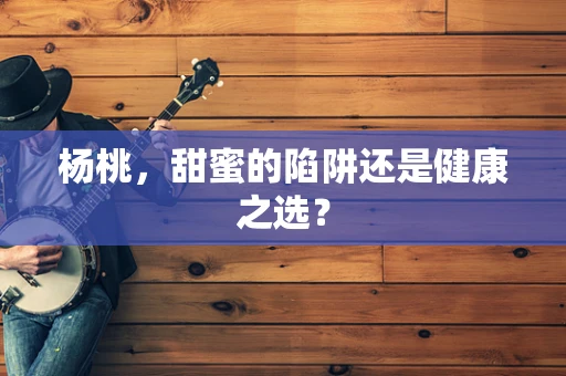 杨桃，甜蜜的陷阱还是健康之选？