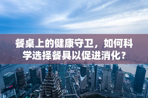 餐桌上的健康守卫，如何科学选择餐具以促进消化？