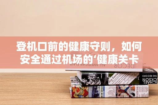 登机口前的健康守则，如何安全通过机场的‘健康关卡’？