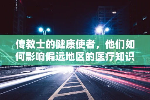 传教士的健康使者，他们如何影响偏远地区的医疗知识普及？