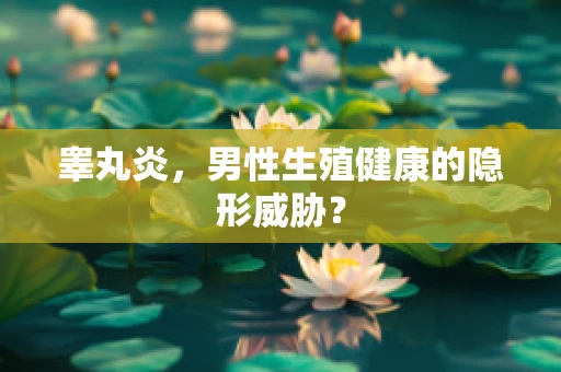 睾丸炎，男性生殖健康的隐形威胁？