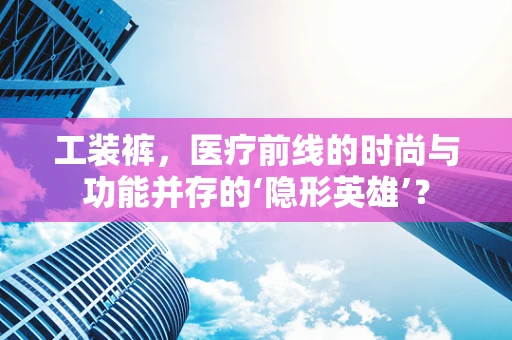 工装裤，医疗前线的时尚与功能并存的‘隐形英雄’？