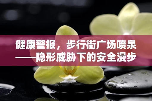 健康警报，步行街广场喷泉——隐形威胁下的安全漫步？