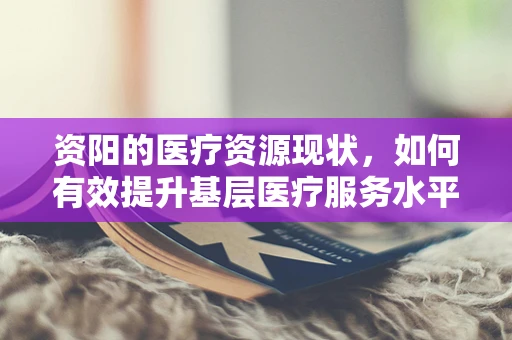 资阳的医疗资源现状，如何有效提升基层医疗服务水平？