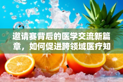 邀请赛背后的医学交流新篇章，如何促进跨领域医疗知识共享？