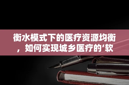 衡水模式下的医疗资源均衡，如何实现城乡医疗的‘软着陆’？