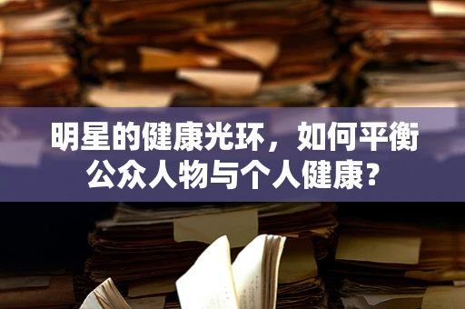 明星的健康光环，如何平衡公众人物与个人健康？