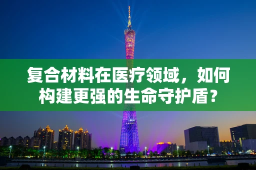复合材料在医疗领域，如何构建更强的生命守护盾？