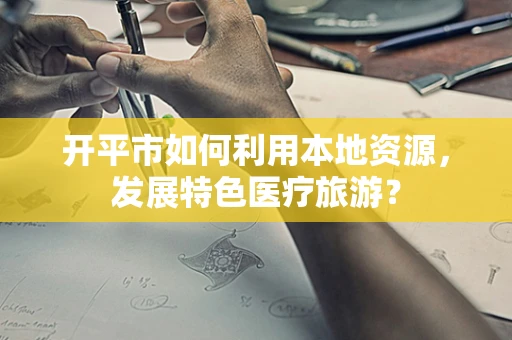 开平市如何利用本地资源，发展特色医疗旅游？