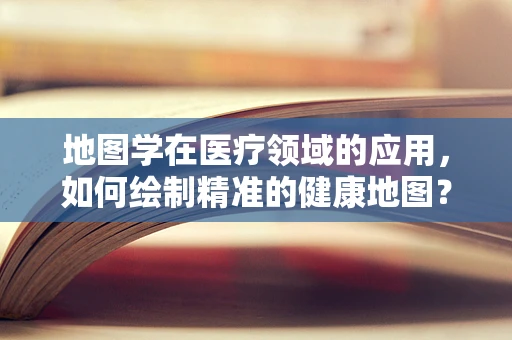 地图学在医疗领域的应用，如何绘制精准的健康地图？
