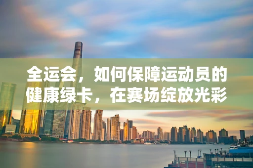 全运会，如何保障运动员的健康绿卡，在赛场绽放光彩？