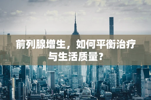 前列腺增生，如何平衡治疗与生活质量？
