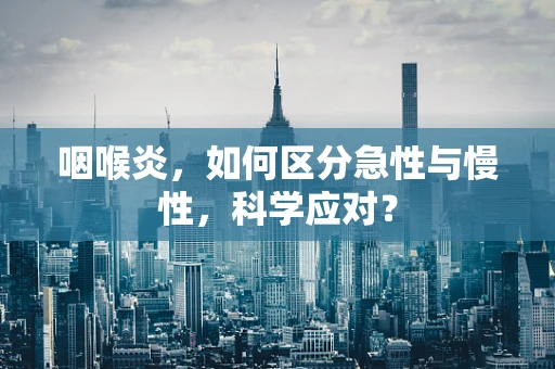 咽喉炎，如何区分急性与慢性，科学应对？