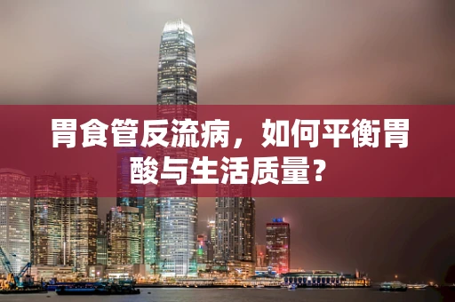 胃食管反流病，如何平衡胃酸与生活质量？