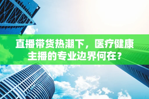 直播带货热潮下，医疗健康主播的专业边界何在？