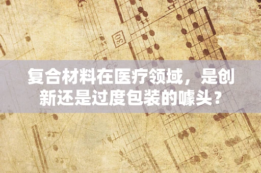 复合材料在医疗领域，是创新还是过度包装的噱头？