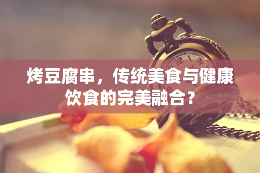 烤豆腐串，传统美食与健康饮食的完美融合？