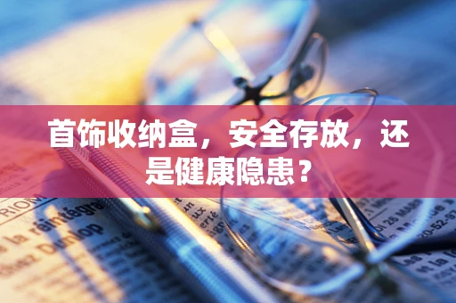 首饰收纳盒，安全存放，还是健康隐患？