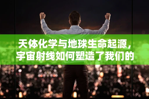 天体化学与地球生命起源，宇宙射线如何塑造了我们的DNA？