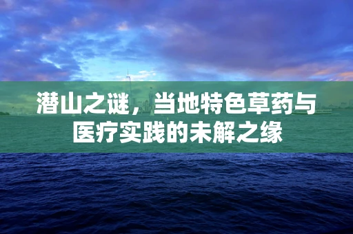 潜山之谜，当地特色草药与医疗实践的未解之缘
