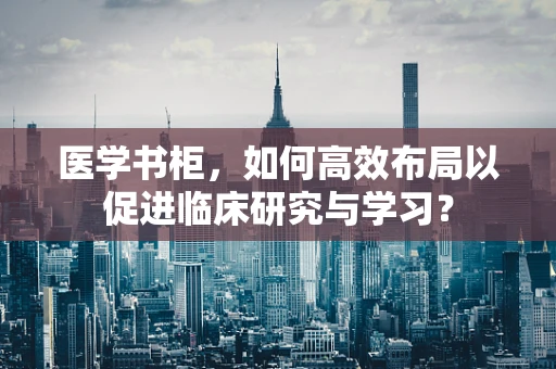 医学书柜，如何高效布局以促进临床研究与学习？