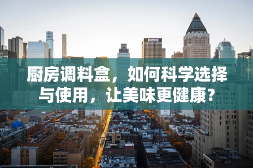 厨房调料盒，如何科学选择与使用，让美味更健康？