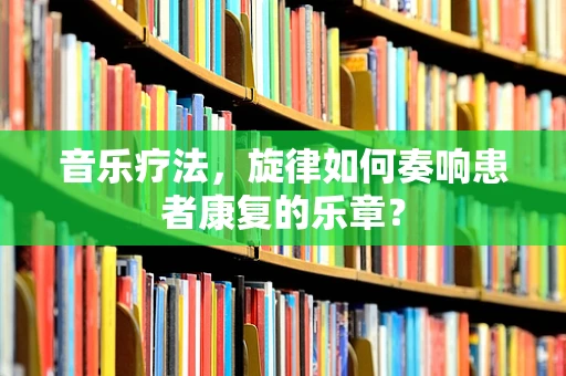 音乐疗法，旋律如何奏响患者康复的乐章？