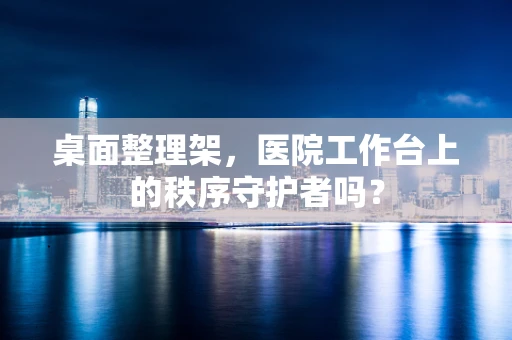 桌面整理架，医院工作台上的秩序守护者吗？