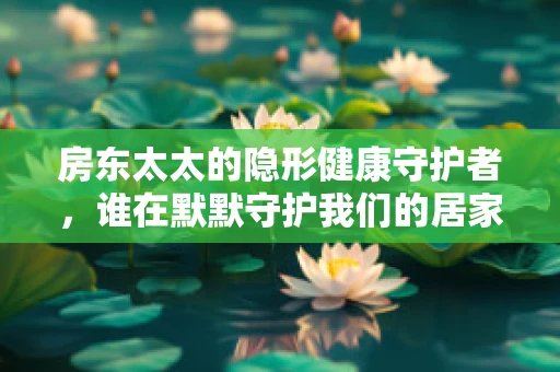 房东太太的隐形健康守护者，谁在默默守护我们的居家安全？