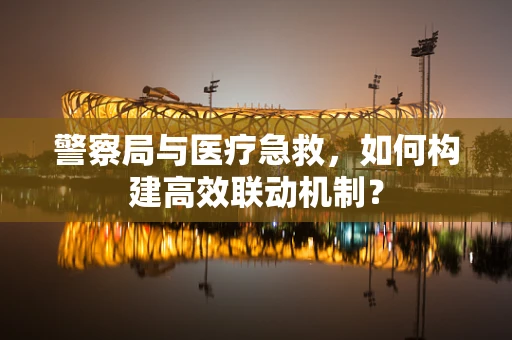 警察局与医疗急救，如何构建高效联动机制？