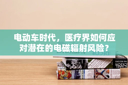电动车时代，医疗界如何应对潜在的电磁辐射风险？