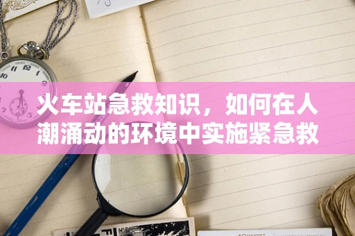 火车站急救知识，如何在人潮涌动的环境中实施紧急救助？