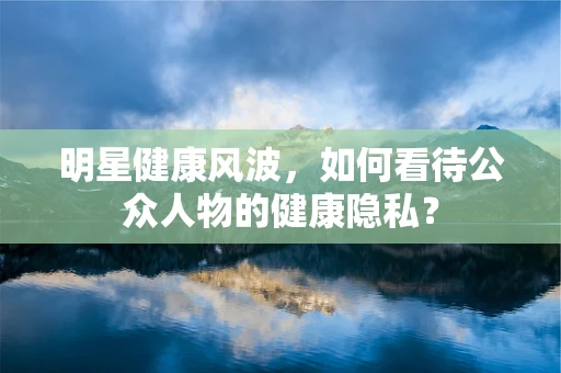 明星健康风波，如何看待公众人物的健康隐私？