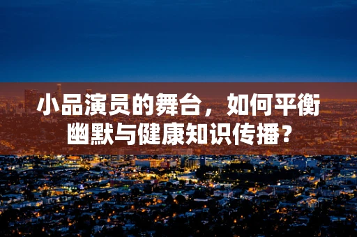 小品演员的舞台，如何平衡幽默与健康知识传播？