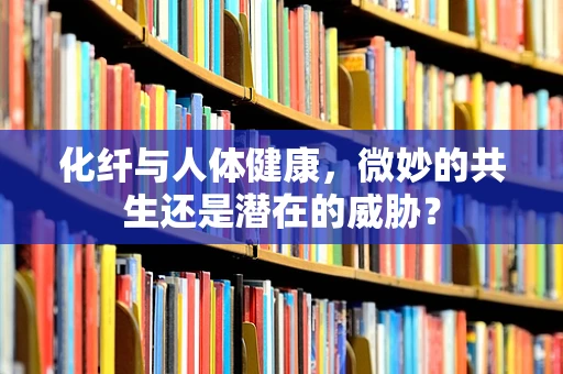 化纤与人体健康，微妙的共生还是潜在的威胁？