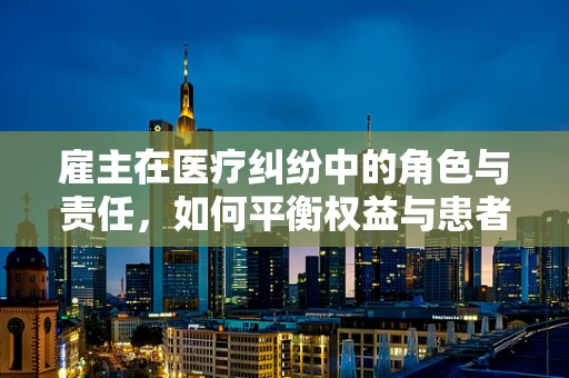 雇主在医疗纠纷中的角色与责任，如何平衡权益与患者安全？