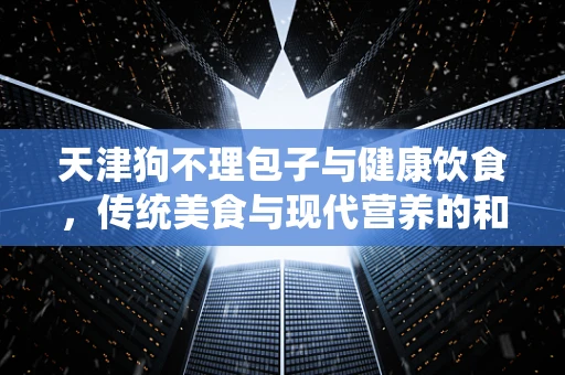 天津狗不理包子与健康饮食，传统美食与现代营养的和谐共舞