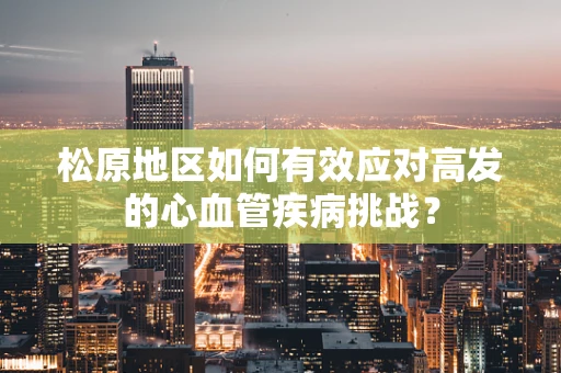 松原地区如何有效应对高发的心血管疾病挑战？