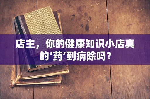店主，你的健康知识小店真的‘药’到病除吗？