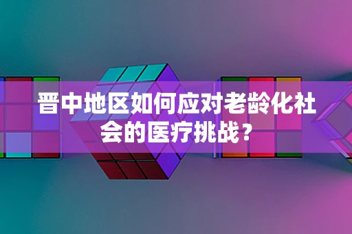 晋中地区如何应对老龄化社会的医疗挑战？