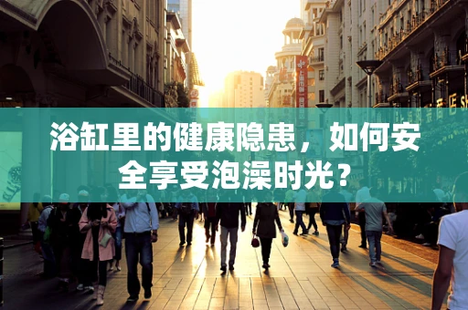 浴缸里的健康隐患，如何安全享受泡澡时光？