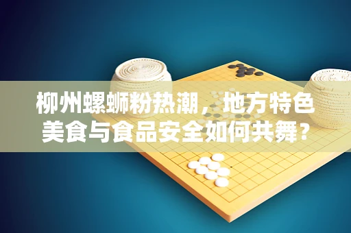柳州螺蛳粉热潮，地方特色美食与食品安全如何共舞？