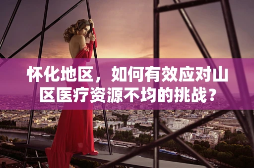 怀化地区，如何有效应对山区医疗资源不均的挑战？