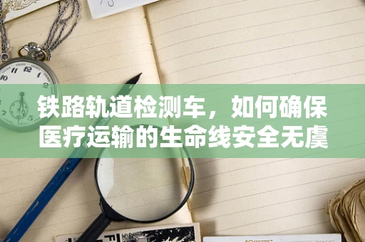 铁路轨道检测车，如何确保医疗运输的生命线安全无虞？