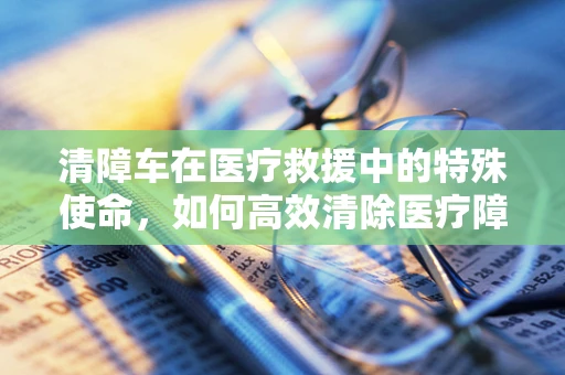 清障车在医疗救援中的特殊使命，如何高效清除医疗障碍？