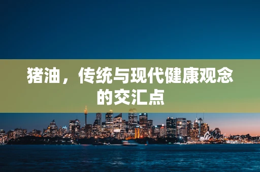 猪油，传统与现代健康观念的交汇点