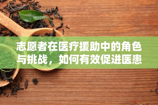志愿者在医疗援助中的角色与挑战，如何有效促进医患和谐？