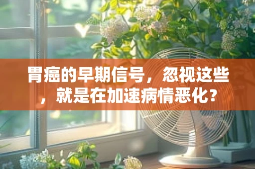 胃癌的早期信号，忽视这些，就是在加速病情恶化？